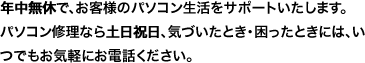 年中無休で、お客様のパソコン生活をサポートいたします。パソコン修理なら土日祝日、気付いたとき・困ったときには、いつでもお気軽にお電話ください。