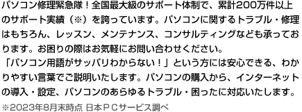 パソコン修理緊急隊！全国最大級のサポート体制で、累計サポート実績200万件以上（※）を誇っています。パソコンに関するトラブル・修理はもちろん、レッスン、メンテナンス、コンサルティングなども承っております。
お困りの際は、お気軽にお問い合わせ下さい。
「パソコン用語がサッパリわからない！」という方には安心できる、わかりやすい言葉でご説明いたします。パソコンの購入から、インターネットの導入・設定、パソコンのあらゆるトラブル・困ったに対応いたします。