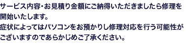 サービス内容・お見積り金額にご納得いただきましたら修理を開始いたします。症状によってはパソコンをお預かりし修理対応を行う可能性がございますのであらかじめご了承ください。