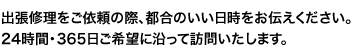 出張修理をご依頼の際、都合のいい日時をお伝えください。
24時間・365日ご希望に沿って訪問いたします。