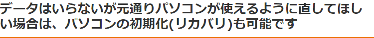 データはいらないが元通りパソコンが使えるように直してほしい場合は、パソコンの初期化(リカバリ)も可能です